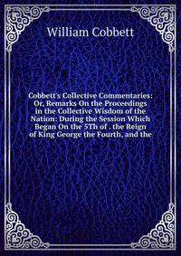 Cobbett's Collective Commentaries: Or, Remarks On the Proceedings in the Collective Wisdom of the Nation: During the Session Which Began On the 5Th of . the Reign of King George the Fourth, and the