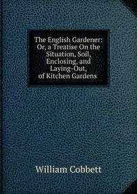 The English Gardener: Or, a Treatise On the Situation, Soil, Enclosing, and Laying-Out, of Kitchen Gardens .