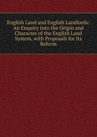 English Land and English Landlords: An Enquiry Into the Origin and Character of the English Land System, with Proposals for Its Reform