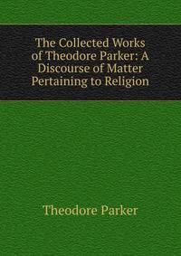 The Collected Works of Theodore Parker: A Discourse of Matter Pertaining to Religion