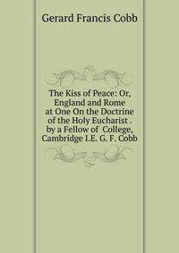 The Kiss of Peace: Or, England and Rome at One On the Doctrine of the Holy Eucharist . by a Fellow of College, Cambridge I.E. G. F. Cobb