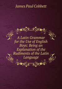 A Latin Grammar for the Use of English Boys: Being an Explanation of the Rudiments of the Latin Language