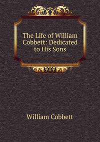 The Life of William Cobbett: Dedicated to His Sons