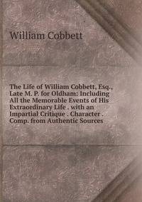 The Life of William Cobbett, Esq., Late M. P. for Oldham: Including All the Memorable Events of His Extraordinary Life . with an Impartial Critique . Character . Comp. from Authentic Sources
