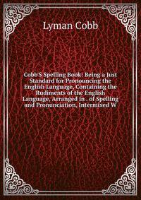 Cobb'S Spelling Book: Being a Just Standard for Pronouncing the English Language, Containing the Rudiments of the English Language, Arranged in . of Spelling and Pronunciation, Intermixed W