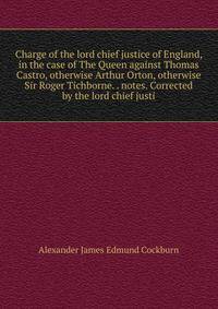 Charge of the lord chief justice of England, in the case of The Queen against Thomas Castro, otherwise Arthur Orton, otherwise Sir Roger Tichborne. . notes. Corrected by the lord chief justi