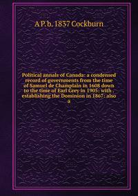 Political annals of Canada: a condensed record of governments from the time of Samuel de Champlain in 1608 down to the time of Earl Grey in 1905: with . establishing the Dominion in 1867: also a