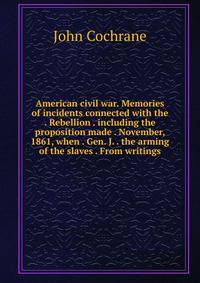 American civil war. Memories of incidents connected with the . Rebellion . including the proposition made . November, 1861, when . Gen. J. . the arming of the slaves . From writings