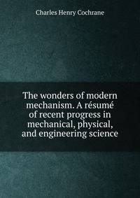 The wonders of modern mechanism. A resume of recent progress in mechanical, physical, and engineering science
