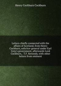 Letters chiefly connected with the affairs of Scotland, from Henry Cockburn, solicitor-general under Earl Grey's government, afterwards Lord Cockburn, . T.F. Kennedy, with other letters from eminent