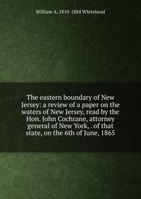 The eastern boundary of New Jersey: a review of a paper on the waters of New Jersey, read by the Hon. John Cochrane, attorney general of New York, . of that state, on the 6th of June, 1865