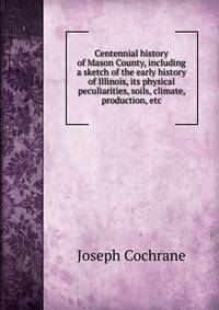Centennial history of Mason County, including a sketch of the early history of Illinois, its physical peculiarities, soils, climate, production, etc.