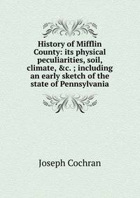 History of Mifflin County: its physical peculiarities, soil, climate, &amp;c. ; including an early sketch of the state of Pennsylvania