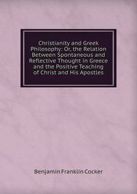 Christianity and Greek Philosophy: Or, the Relation Between Spontaneous and Reflective Thought in Greece and the Positive Teaching of Christ and His Apostles