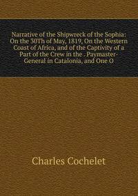 Narrative of the Shipwreck of the Sophia: On the 30Th of May, 1819, On the Western Coast of Africa, and of the Captivity of a Part of the Crew in the . Paymaster-General in Catalonia, and One O