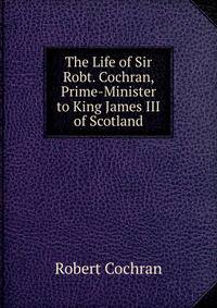 The Life of Sir Robt. Cochran, Prime-Minister to King James III of Scotland