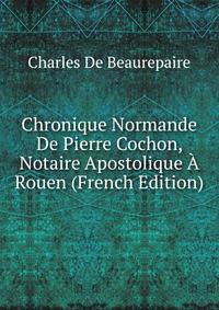 Chronique Normande De Pierre Cochon, Notaire Apostolique A Rouen (French Edition)