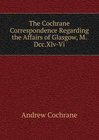 The Cochrane Correspondence Regarding the Affairs of Glasgow, M.Dcc.Xlv-Vi.