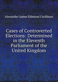 Cases of Controverted Elections: Determined in the Eleventh Parliament of the United Kingdom