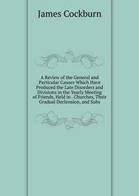 A Review of the General and Particular Causes Which Have Produced the Late Disorders and Divisions in the Yearly Meeting of Friends, Held in . Churches, Their Gradual Declension, and Subs