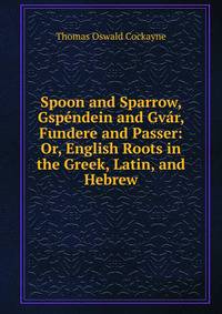 Spoon and Sparrow, Gspendein and Gvar, Fundere and Passer: Or, English Roots in the Greek, Latin, and Hebrew