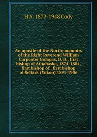An apostle of the North; memoirs of the Right Reverend William Carpenter Bompas, D. D., first bishop of Athabaska, 1874-1884, first bishop of . first bishop of Selkirk (Yukon) 1891-1906