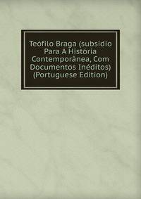 Teofilo Braga (subsidio Para A Historia Contemporanea, Com Documentos Ineditos) (Portuguese Edition)