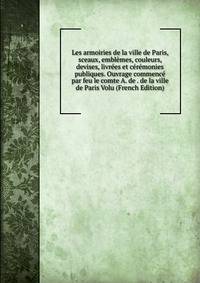 Les armoiries de la ville de Paris, sceaux, emblemes, couleurs, devises, livrees et ceremonies publiques. Ouvrage commence par feu le comte A. de . de la ville de Paris Volu (French Edition)