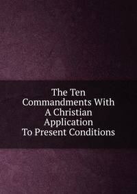 The Ten Commandments With A Christian Application To Present Conditions