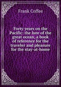 Forty years on the Pacific: the lure of the great ocean, a book of reference for the traveler and pleasure for the stay-at-home
