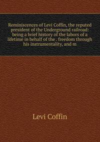 Reminiscences of Levi Coffin, the reputed president of the Underground railroad: being a brief history of the labors of a lifetime in behalf of the . freedom through his instrumentality, and m