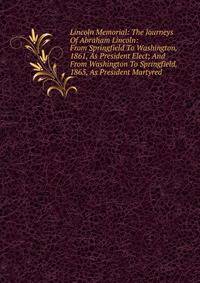 Lincoln Memorial: The Journeys Of Abraham Lincoln: From Springfield To Washington, 1861, As President Elect; And From Washington To Springfield, 1865, As President Martyred