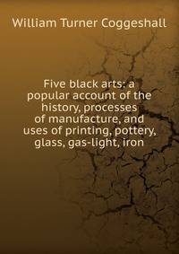 Five black arts: a popular account of the history, processes of manufacture, and uses of printing, pottery, glass, gas-light, iron.