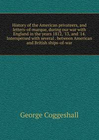 History of the American privateers, and letters-of-marque, during our war with England in the years 1812, '13, and '14. Interspersed with several . between American and British ships-of-war