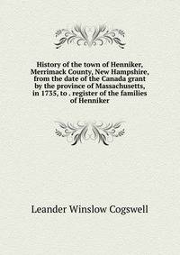 History of the town of Henniker, Merrimack County, New Hampshire, from the date of the Canada grant by the province of Massachusetts, in 1735, to . register of the families of Henniker