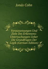 Voraussetzungen Und Ziele Des Erkennens: Untersuchungen Ueber Die Grundfragen Der Logik (German Edition)
