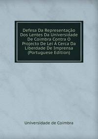 Defesa Da Representacao Dos Lentes Da Universidade De Coimbra Contra O Projecto De Lei A Cerca Da Liberdade De Imprensa (Portuguese Edition)