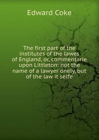 The first part of the institutes of the lawes of England, or, commentarie upon Littleton: not the name of a lawyer onely, but of the law it selfe.