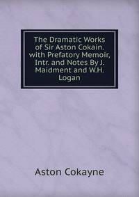 The Dramatic Works of Sir Aston Cokain. with Prefatory Memoir, Intr. and Notes By J. Maidment and W.H. Logan.