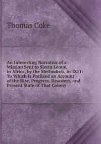 An Interesting Narrative of a Mission Sent to Sierra Leone, in Africa, by the Methodists, in 1811: To Which Is Prefixed an Account of the Rise, Progress, Disasters, and Present State of That Colony