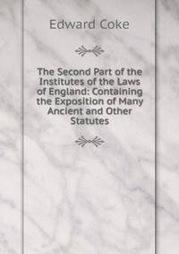 The Second Part of the Institutes of the Laws of England: Containing the Exposition of Many Ancient and Other Statutes.