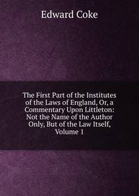 The First Part of the Institutes of the Laws of England, Or, a Commentary Upon Littleton: Not the Name of the Author Only, But of the Law Itself, Volume 1
