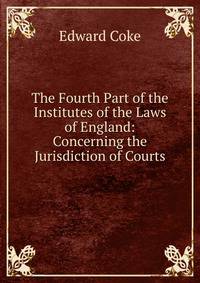 The Fourth Part of the Institutes of the Laws of England: Concerning the Jurisdiction of Courts