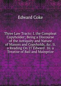Three Law Tracts: I. the Compleat Copyholder; Being a Discourse of the Antiquity and Nature of Manors and Copyholds, &amp;c. Ii. a Reading On 27 Edward . Iii. a Treatise of Bail and Mainprize
