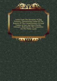 Letter From The Secretary Of The Treasury, Transmitting Copies Of The Reports Of The Commissioners Of Land Claims In East And West Florida: February . Referred To The Committee On The Public Lands