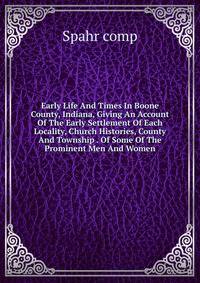 Early Life And Times In Boone County, Indiana, Giving An Account Of The Early Settlement Of Each Locality, Church Histories, County And Township . Of Some Of The Prominent Men And Women