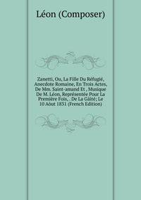 Zanetti, Ou, La Fille Du Refugie, Anecdote Romaine, En Trois Actes, De Mm. Saint-amand Et , Musique De M. Leon, Representee Pour La Premiere Fois, . De La Gaite; Le 10 Aout 1831 (French Edition)