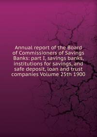 Annual report of the Board of Commissioners of Savings Banks: part I, savings banks, institutions for savings, and safe deposit, loan and trust companies Volume 25th 1900