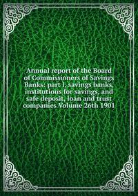 Annual report of the Board of Commissioners of Savings Banks: part I, savings banks, institutions for savings, and safe deposit, loan and trust companies Volume 26th 1901