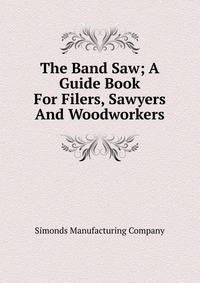 The Band Saw; A Guide Book For Filers, Sawyers And Woodworkers